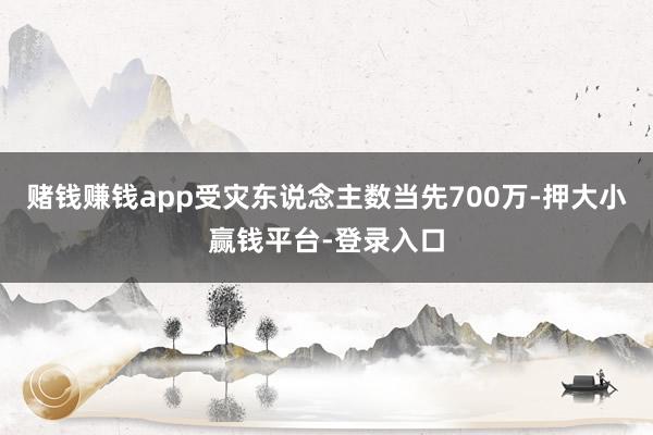 赌钱赚钱app受灾东说念主数当先700万-押大小赢钱平台-登录入口