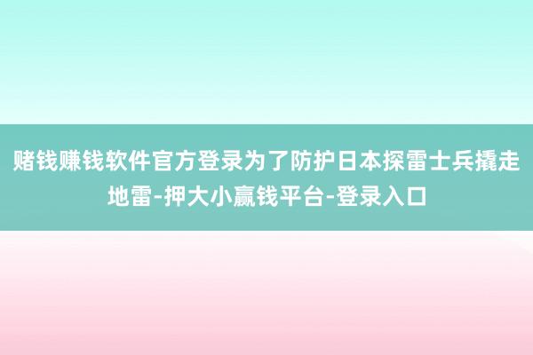 赌钱赚钱软件官方登录为了防护日本探雷士兵撬走地雷-押大小赢钱平台-登录入口