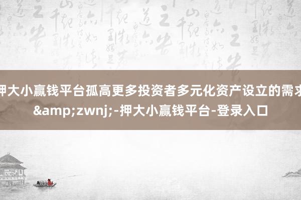 押大小赢钱平台孤高更多投资者多元化资产设立的需求&zwnj;-押大小赢钱平台-登录入口