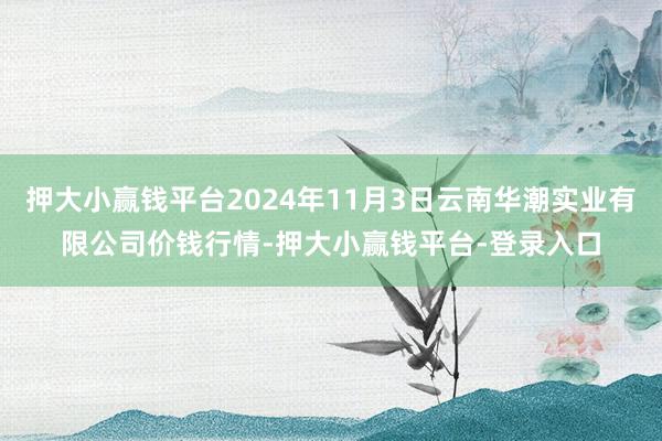 押大小赢钱平台2024年11月3日云南华潮实业有限公司价钱行情-押大小赢钱平台-登录入口
