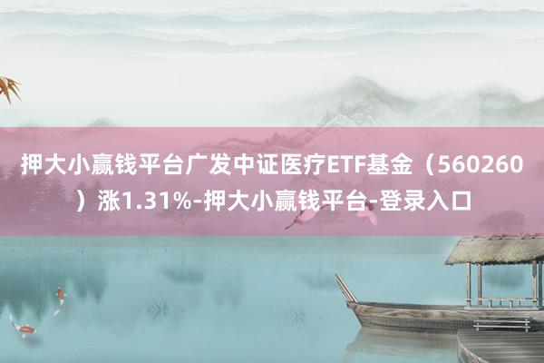 押大小赢钱平台广发中证医疗ETF基金（560260）涨1.31%-押大小赢钱平台-登录入口