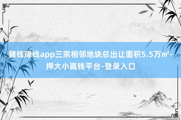 赌钱赚钱app三宗相邻地块总出让面积5.5万㎡-押大小赢钱平台-登录入口