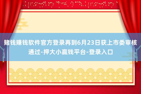 赌钱赚钱软件官方登录再到6月23日获上市委审核通过-押大小赢钱平台-登录入口