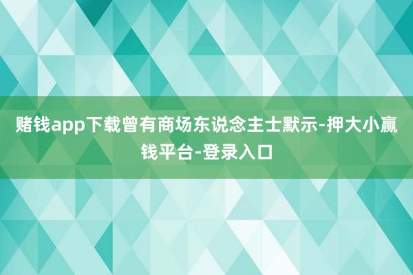 赌钱app下载曾有商场东说念主士默示-押大小赢钱平台-登录入口