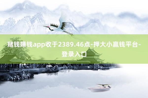 赌钱赚钱app收于2389.46点-押大小赢钱平台-登录入口