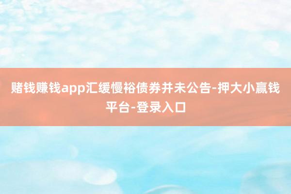 赌钱赚钱app汇缓慢裕债券并未公告-押大小赢钱平台-登录入口