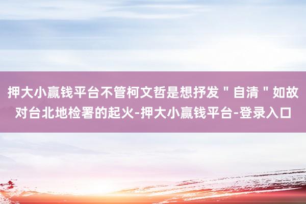 押大小赢钱平台不管柯文哲是想抒发＂自清＂如故对台北地检署的起火-押大小赢钱平台-登录入口