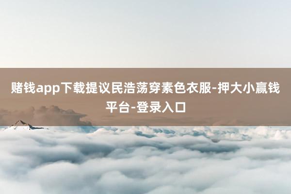 赌钱app下载提议民浩荡穿素色衣服-押大小赢钱平台-登录入口