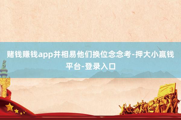 赌钱赚钱app并相易他们换位念念考-押大小赢钱平台-登录入口