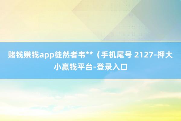 赌钱赚钱app徒然者韦**（手机尾号 2127-押大小赢钱平台-登录入口