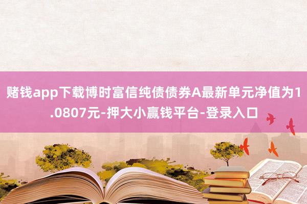 赌钱app下载博时富信纯债债券A最新单元净值为1.0807元-押大小赢钱平台-登录入口