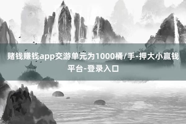 赌钱赚钱app交游单元为1000桶/手-押大小赢钱平台-登录入口