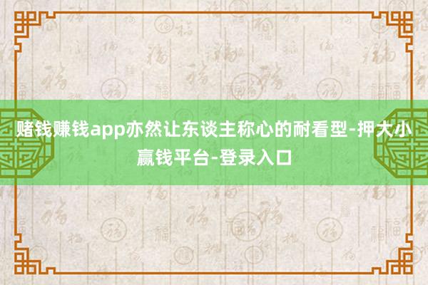 赌钱赚钱app亦然让东谈主称心的耐看型-押大小赢钱平台-登录入口