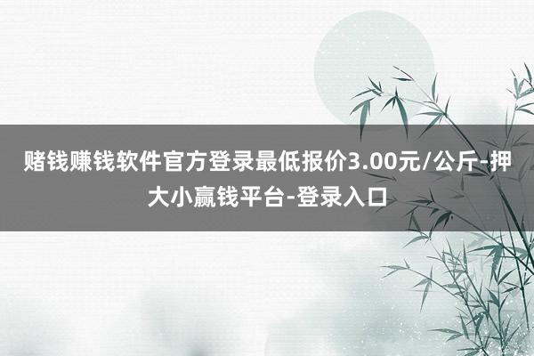 赌钱赚钱软件官方登录最低报价3.00元/公斤-押大小赢钱平台-登录入口