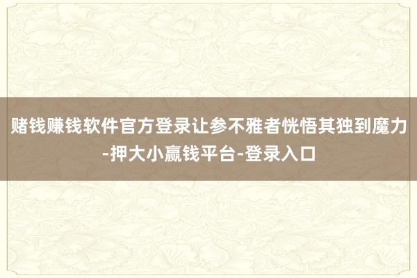 赌钱赚钱软件官方登录让参不雅者恍悟其独到魔力-押大小赢钱平台-登录入口