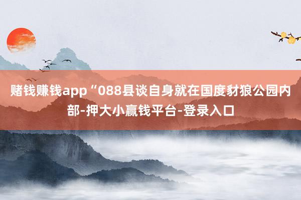 赌钱赚钱app“088县谈自身就在国度豺狼公园内部-押大小赢钱平台-登录入口