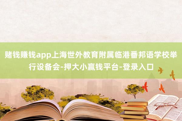 赌钱赚钱app上海世外教育附属临港番邦语学校举行设备会-押大小赢钱平台-登录入口
