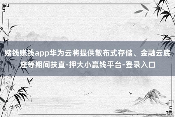 赌钱赚钱app华为云将提供散布式存储、金融云底座等期间扶直-押大小赢钱平台-登录入口