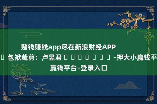 赌钱赚钱app尽在新浪财经APP 包袱裁剪:卢昱君 -押大小赢钱平台-登录入口
