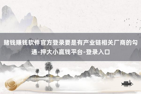 赌钱赚钱软件官方登录要是有产业链相关厂商的勾通-押大小赢钱平台-登录入口