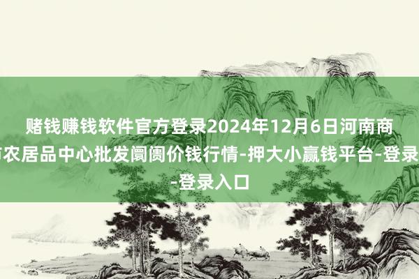 赌钱赚钱软件官方登录2024年12月6日河南商丘市农居品中心批发阛阓价钱行情-押大小赢钱平台-登录入口