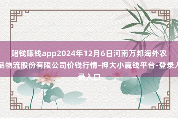 赌钱赚钱app2024年12月6日河南万邦海外农居品物流股份有限公司价钱行情-押大小赢钱平台-登录入口