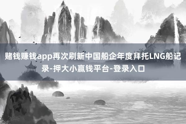 赌钱赚钱app再次刷新中国船企年度拜托LNG船记录-押大小赢钱平台-登录入口