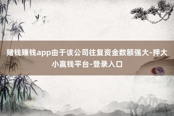 赌钱赚钱app由于该公司往复资金数额强大-押大小赢钱平台-登录入口