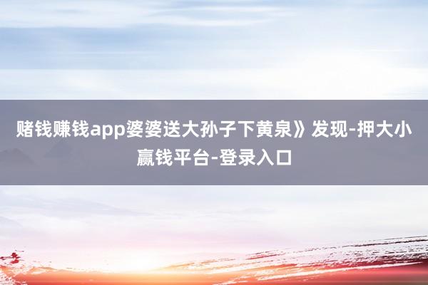 赌钱赚钱app婆婆送大孙子下黄泉》发现-押大小赢钱平台-登录入口