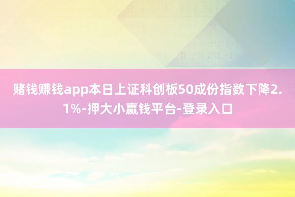 赌钱赚钱app本日上证科创板50成份指数下降2.1%-押大小赢钱平台-登录入口