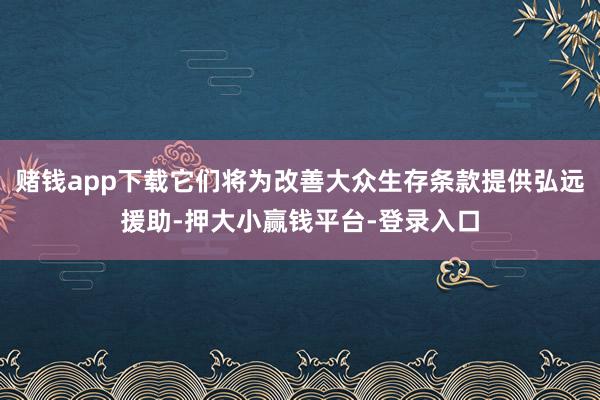 赌钱app下载它们将为改善大众生存条款提供弘远援助-押大小赢钱平台-登录入口