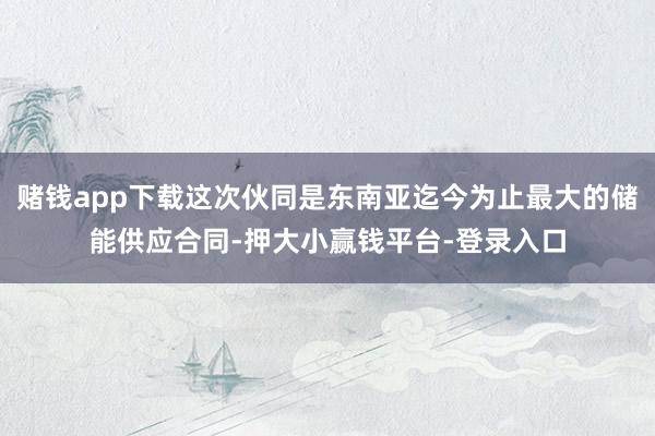 赌钱app下载这次伙同是东南亚迄今为止最大的储能供应合同-押大小赢钱平台-登录入口