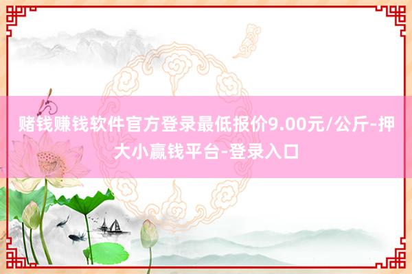 赌钱赚钱软件官方登录最低报价9.00元/公斤-押大小赢钱平台-登录入口