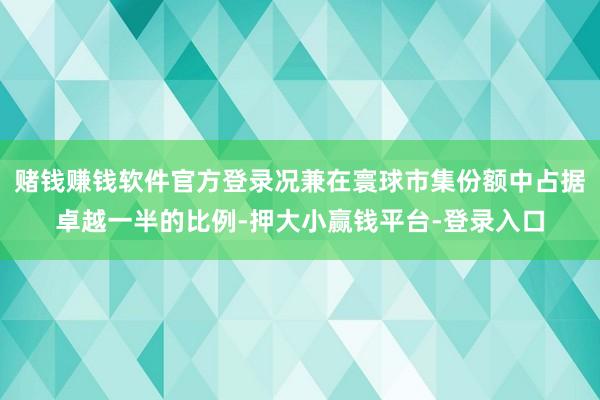 赌钱赚钱软件官方登录况兼在寰球市集份额中占据卓越一半的比例-押大小赢钱平台-登录入口