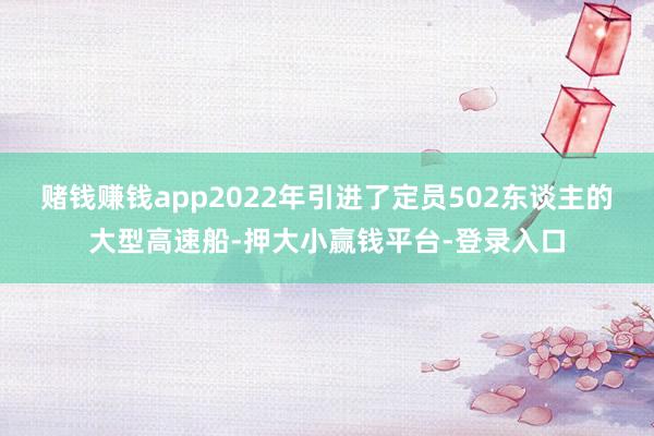 赌钱赚钱app2022年引进了定员502东谈主的大型高速船-押大小赢钱平台-登录入口