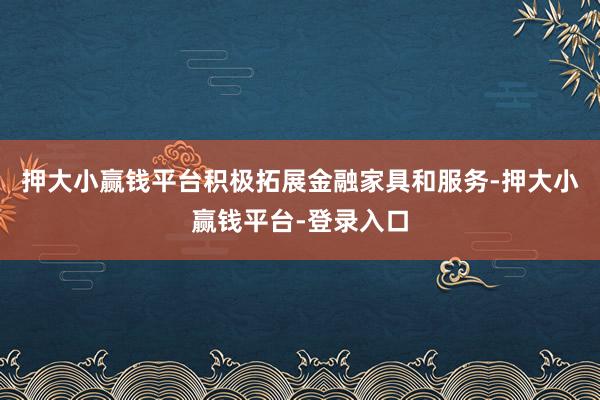 押大小赢钱平台积极拓展金融家具和服务-押大小赢钱平台-登录入口