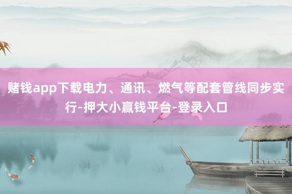 赌钱app下载电力、通讯、燃气等配套管线同步实行-押大小赢钱平台-登录入口