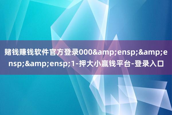 赌钱赚钱软件官方登录000&ensp;&ensp;&ensp;1-押大小赢钱平台-登录入口