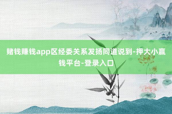 赌钱赚钱app　　区经委关系发扬同道说到-押大小赢钱平台-登录入口