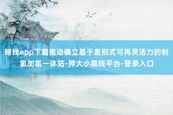 赌钱app下载推动确立基于差别式可再灵活力的制氢加氢一体站-押大小赢钱平台-登录入口