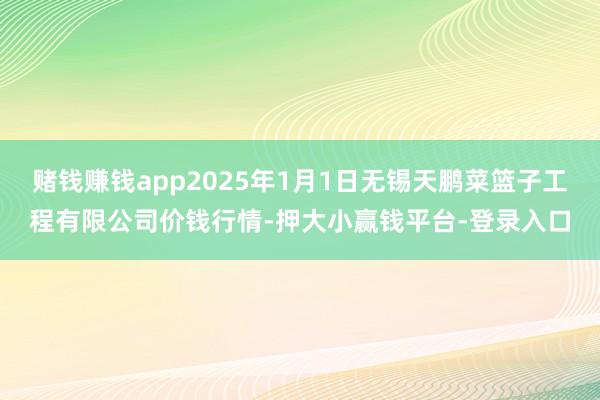 赌钱赚钱app2025年1月1日无锡天鹏菜篮子工程有限公司价钱行情-押大小赢钱平台-登录入口