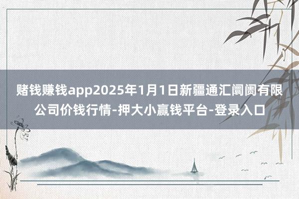 赌钱赚钱app2025年1月1日新疆通汇阛阓有限公司价钱行情-押大小赢钱平台-登录入口