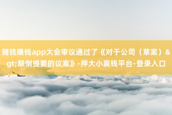 赌钱赚钱app大会审议通过了《对于公司（草案）>颠倒提要的议案》-押大小赢钱平台-登录入口