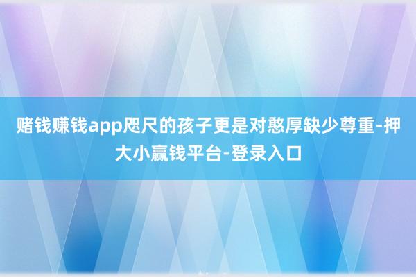 赌钱赚钱app咫尺的孩子更是对憨厚缺少尊重-押大小赢钱平台-登录入口