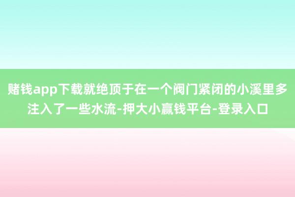 赌钱app下载就绝顶于在一个阀门紧闭的小溪里多注入了一些水流-押大小赢钱平台-登录入口