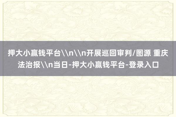 押大小赢钱平台\n\n开展巡回审判/图源 重庆法治报\n当日-押大小赢钱平台-登录入口