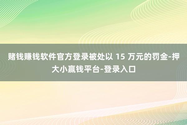 赌钱赚钱软件官方登录被处以 15 万元的罚金-押大小赢钱平台-登录入口