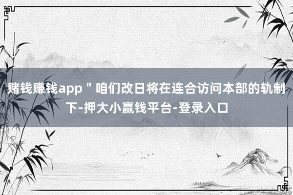 赌钱赚钱app＂咱们改日将在连合访问本部的轨制下-押大小赢钱平台-登录入口