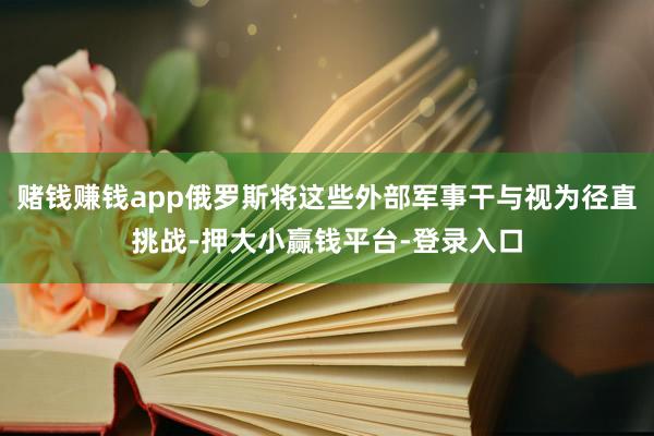 赌钱赚钱app俄罗斯将这些外部军事干与视为径直挑战-押大小赢钱平台-登录入口