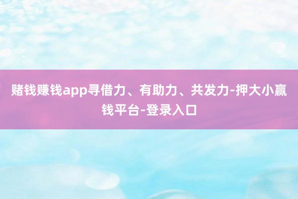 赌钱赚钱app寻借力、有助力、共发力-押大小赢钱平台-登录入口